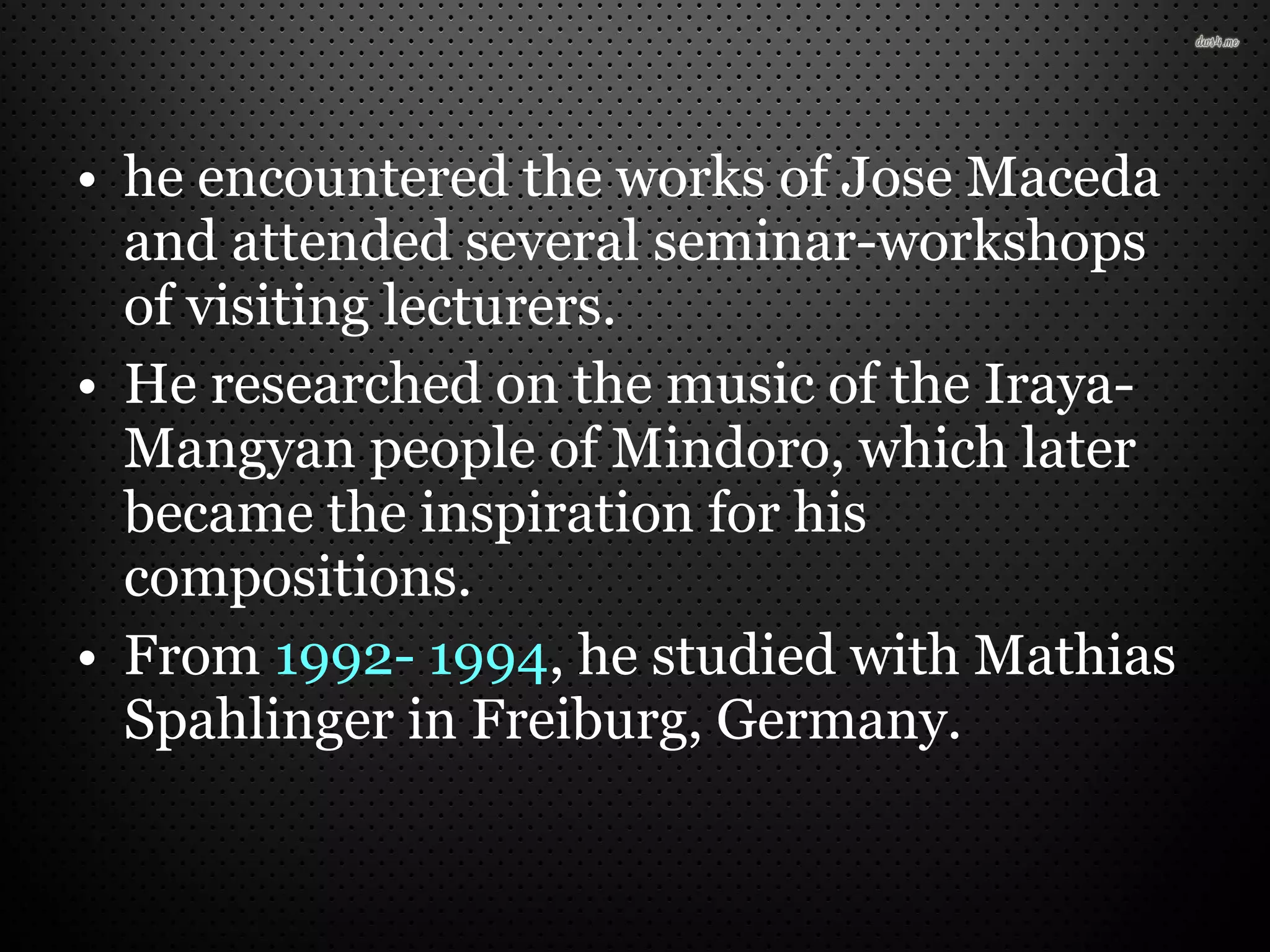 • he encountered the works of Jose Maceda
and attended several seminar-workshops
of visiting lecturers.
• He researched on the music of the Iraya-
Mangyan people of Mindoro, which later
became the inspiration for his
compositions.
• From 1992- 1994, he studied with Mathias
Spahlinger in Freiburg, Germany.
 