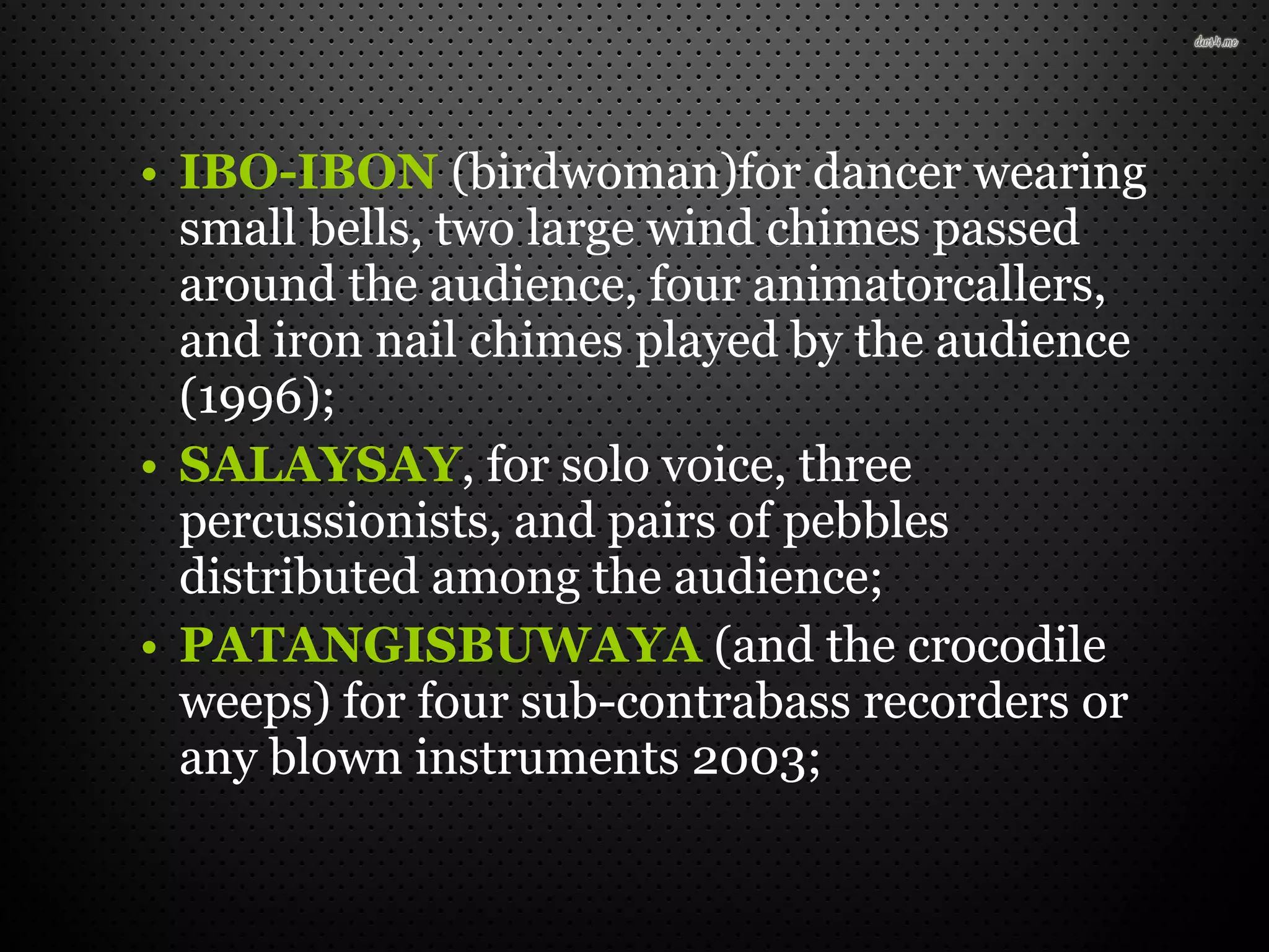 • IBO-IBON (birdwoman)for dancer wearing
small bells, two large wind chimes passed
around the audience, four animatorcallers,
and iron nail chimes played by the audience
(1996);
• SALAYSAY, for solo voice, three
percussionists, and pairs of pebbles
distributed among the audience;
• PATANGISBUWAYA (and the crocodile
weeps) for four sub-contrabass recorders or
any blown instruments 2003;
 
