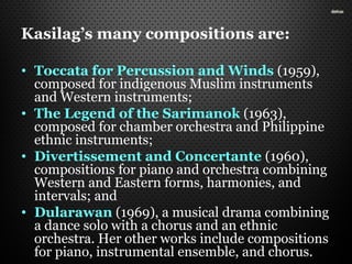 Kasilag’s many compositions are:
• Toccata for Percussion and Winds (1959),
composed for indigenous Muslim instruments
and Western instruments;
• The Legend of the Sarimanok (1963),
composed for chamber orchestra and Philippine
ethnic instruments;
• Divertissement and Concertante (1960),
compositions for piano and orchestra combining
Western and Eastern forms, harmonies, and
intervals; and
• Dularawan (1969), a musical drama combining
a dance solo with a chorus and an ethnic
orchestra. Her other works include compositions
for piano, instrumental ensemble, and chorus.
 