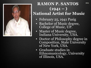 RAMON P. SANTOS
(1941 – )
National Artist for Music
• February 25, 1941 Pasig
• Bachelor of Music degree,
College of Music, UP.
• Master of Music degree,
Indiana University, USA.
• Doctor of Philosophy degree in
Composition, State University
of New York, USA.
• Graduate studies in
Ethnomusicology, University
of Illinois, USA.
 