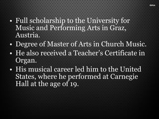 • Full scholarship to the University for
Music and Performing Arts in Graz,
Austria.
• Degree of Master of Arts in Church Music.
• He also received a Teacher’s Certificate in
Organ.
• His musical career led him to the United
States, where he performed at Carnegie
Hall at the age of 19.
 