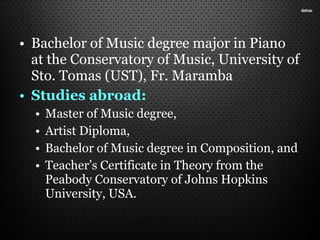 • Bachelor of Music degree major in Piano
at the Conservatory of Music, University of
Sto. Tomas (UST), Fr. Maramba
• Studies abroad:
• Master of Music degree,
• Artist Diploma,
• Bachelor of Music degree in Composition, and
• Teacher’s Certificate in Theory from the
Peabody Conservatory of Johns Hopkins
University, USA.
 