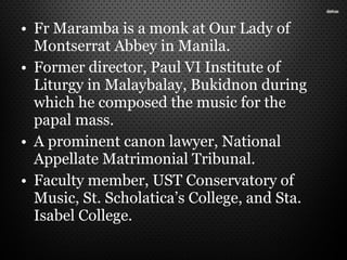 • Fr Maramba is a monk at Our Lady of
Montserrat Abbey in Manila.
• Former director, Paul VI Institute of
Liturgy in Malaybalay, Bukidnon during
which he composed the music for the
papal mass.
• A prominent canon lawyer, National
Appellate Matrimonial Tribunal.
• Faculty member, UST Conservatory of
Music, St. Scholatica’s College, and Sta.
Isabel College.
 