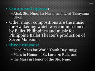 • Composed operas:
– Aba!, Sto. Nino, La Naval, and Lord Takayama
Ukon.
• Other major compositions are the music
for Awakening which was commissioned
by Ballet Philippines and music for
Philippine Ballet Theater’s production of
Seven Mansions
• three masses:
– Papal Mass for World Youth Day, 1995;
– Mass in Honor of St. Lorenzo Ruiz, and
– the Mass in Honor of the Sto. Nino;
 