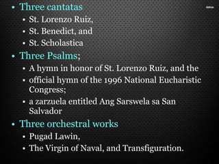 • Three cantatas
• St. Lorenzo Ruiz,
• St. Benedict, and
• St. Scholastica
• Three Psalms;
• A hymn in honor of St. Lorenzo Ruiz, and the
• official hymn of the 1996 National Eucharistic
Congress;
• a zarzuela entitled Ang Sarswela sa San
Salvador
• Three orchestral works
• Pugad Lawin,
• The Virgin of Naval, and Transfiguration.
 