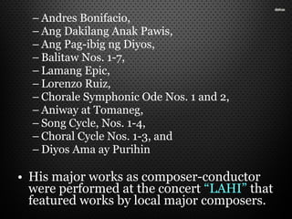 – Andres Bonifacio,
– Ang Dakilang Anak Pawis,
– Ang Pag-ibig ng Diyos,
– Balitaw Nos. 1-7,
– Lamang Epic,
– Lorenzo Ruiz,
– Chorale Symphonic Ode Nos. 1 and 2,
– Aniway at Tomaneg,
– Song Cycle, Nos. 1-4,
– Choral Cycle Nos. 1-3, and
– Diyos Ama ay Purihin
• His major works as composer-conductor
were performed at the concert “LAHI” that
featured works by local major composers.
 