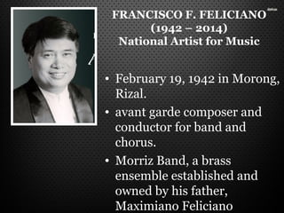 FRANCISCO F. FELICIANO
(1942 – 2014)
National Artist for Music
• February 19, 1942 in Morong,
Rizal.
• avant garde composer and
conductor for band and
chorus.
• Morriz Band, a brass
ensemble established and
owned by his father,
Maximiano Feliciano
 