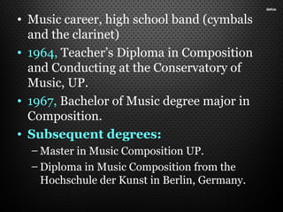 • Music career, high school band (cymbals
and the clarinet)
• 1964, Teacher’s Diploma in Composition
and Conducting at the Conservatory of
Music, UP.
• 1967, Bachelor of Music degree major in
Composition.
• Subsequent degrees:
– Master in Music Composition UP.
– Diploma in Music Composition from the
Hochschule der Kunst in Berlin, Germany.
 