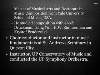 – Master of Musical Arts and Doctorate in
Music Composition from Yale University
School of Music, USA.
– He studied composition with Jacob
Druckman, Isang Yun, H.W. Zimmerman and
Krystof Penderecki.
• Choir conductor and instructor in music
fundamentals at St. Andrews Seminary in
Quezon City.
• Instructor, UP Conservatory of Music and
conducted the UP Symphony Orchestra.
 