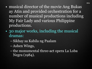 • musical director of the movie Ang Bukas
ay Atin and provided orchestration for a
number of musical productions including
My Fair Lady and various Philippine
productions.
• 30 major works, including the musical
dramas:
– Sikhay sa Kabila ng Paalam
– Ashen Wings,
– the monumental three-act opera La Loba
Negra (1984).
 