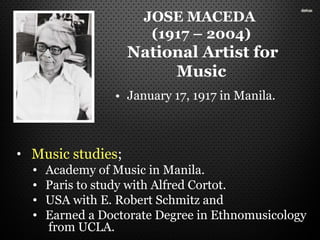 JOSE MACEDA
(1917 – 2004)
National Artist for
Music
• Music studies;
• Academy of Music in Manila.
• Paris to study with Alfred Cortot.
• USA with E. Robert Schmitz and
• Earned a Doctorate Degree in Ethnomusicology
from UCLA.
• January 17, 1917 in Manila.
 