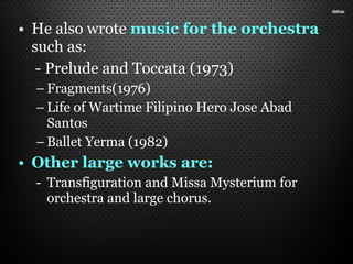 • He also wrote music for the orchestra
such as:
- Prelude and Toccata (1973)
– Fragments(1976)
– Life of Wartime Filipino Hero Jose Abad
Santos
– Ballet Yerma (1982)
• Other large works are:
- Transfiguration and Missa Mysterium for
orchestra and large chorus.
 