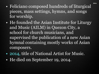 • Feliciano composed hundreds of liturgical
pieces, mass settings, hymns, and songs
for worship.
• He founded the Asian Institute for Liturgy
and Music (AILM) in Quezon City, a
school for church musicians, and
supervised the publication of a new Asian
hymnal containing mostly works of Asian
composers.
• 2014, title of National Artist for Music.
• He died on September 19, 2014.
 