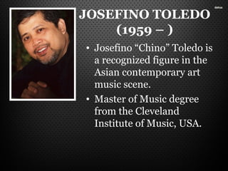JOSEFINO TOLEDO
(1959 – )
• Josefino “Chino” Toledo is
a recognized figure in the
Asian contemporary art
music scene.
• Master of Music degree
from the Cleveland
Institute of Music, USA.
 