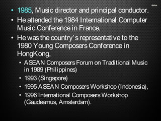 • 1985, Music director and principal conductor.
• Heattended the1984 International Computer
Music Conferencein France.
• Hewasthecountry’srepresentativeto the
1980 Young ComposersConferencein
HongKong,
• ASEAN ComposersForum on Traditional Music
in 1989 (Philippines)
• 1993 (Singapore)
• 1995 ASEAN ComposersWorkshop (Indonesia),
• 1996 International ComposersWorkshop
(Gaudeamus, Amsterdam).
 