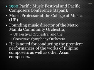 • 1990 Pacific Music Festival and Pacific
Composers Conference (Japan).
• Music Professor at the College of Music,
(UP).
• Founding music director of the Metro
Manila Community Orchestra,
• UP Festival Orchestra, and the
• Crosswave Symphony Orchestra.
• He is noted for conducting the premiere
performances of the works of Filipino
composers as well as other Asian
composers.
 