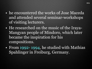 • he encountered the works of Jose Maceda
and attended several seminar-workshops
of visiting lecturers.
• He researched on the music of the Iraya-
Mangyan people of Mindoro, which later
became the inspiration for his
compositions.
• From 1992- 1994, he studied with Mathias
Spahlinger in Freiburg, Germany.
 