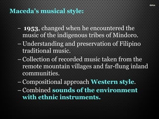 Maceda’s musical style:
– 1953, changed when he encountered the
music of the indigenous tribes of Mindoro.
– Understanding and preservation of Filipino
traditional music.
– Collection of recorded music taken from the
remote mountain villages and far-flung inland
communities.
– Compositional approach Western style.
– Combined sounds of the environment
with ethnic instruments.
 