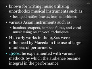 • known for writing music utilizing
unorthodox musical instruments such as:
• beanpod rattles, leaves, iron-nail chimes,
• various Asian instruments such as:
• bamboo scrapers, bamboo flutes, and vocal
music using Asian vocal techniques.
• His early works in the 1980s were
influenced by Maceda in the use of large
numbers of performers.
• 1990s, he experimented with various
methods by which the audience became
integral in the performance.
 