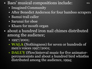 • Baes’ musical compositions include:
• Imagined Community
• After Benedict Anderson for four bamboo scrapers
• Bamui trail caller
• Sarunai for oboe
• Khaen for mouth organ
• about a hundred iron nail chimes distributed
among the audience;
• 1997/2001;
• WALA (Nothingness) for seven or hundreds of
men’s voices 1997/2001;
• DALUY (Flow)interval music for five animator-
percussionists and about a hundred bird whistles
distributed among the audience, 1994;
 