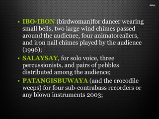• IBO-IBON (birdwoman)for dancer wearing
small bells, two large wind chimes passed
around the audience, four animatorcallers,
and iron nail chimes played by the audience
(1996);
• SALAYSAY, for solo voice, three
percussionists, and pairs of pebbles
distributed among the audience;
• PATANGISBUWAYA (and the crocodile
weeps) for four sub-contrabass recorders or
any blown instruments 2003;
 