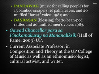 • PANTAWAG (music for calling people) for
15 bamboo scrapers, 15 palm leaves, and 20
muffled “forest” voices 1981; and
• BASBASAN (blessing) for 20 bean-pod
rattles and 20 muffled men’s voices 1983.
• Gawad Chancellor para sa
Pinakamakusay na Mananaliksik (Hall of
Fame, 2003) UP.
• Current Associate Professor, in
Composition and Theory at the UP College
of Music as well as an ethnomusicologist,
cultural activist, and writer.
 