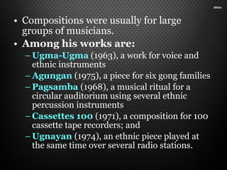 • Compositions were usually for large
groups of musicians.
• Among his works are:
– Ugma-Ugma (1963), a work for voice and
ethnic instruments
– Agungan (1975), a piece for six gong families
– Pagsamba (1968), a musical ritual for a
circular auditorium using several ethnic
percussion instruments
– Cassettes 100 (1971), a composition for 100
cassette tape recorders; and
– Ugnayan (1974), an ethnic piece played at
the same time over several radio stations.
 