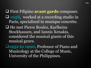  First Filipino avant garde composer.
 1958, worked at a recording studio in
Paris, specialized in musique concrète.
 He met Pierre Boulez, Karlheinz
Stockhausen, and Iannis Xenakis,
considered the musical giants of this
musical genre.
1952 to 1990, Professor of Piano and
Musicology at the College of Music,
University of the Philippines.
 