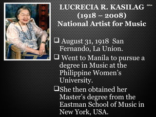 LUCRECIA R. KASILAG
(1918 – 2008)
National Artist for Music
 August 31, 1918 San
Fernando, La Union.
 Went to Manila to pursue a
degree in Music at the
Philippine Women’s
University.
She then obtained her
Master’s degree from the
Eastman School of Music in
New York, USA.
 