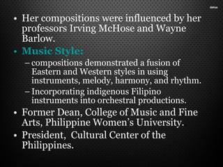 • Her compositions were influenced by her
professors Irving McHose and Wayne
Barlow.
• Music Style:
– compositions demonstrated a fusion of
Eastern and Western styles in using
instruments, melody, harmony, and rhythm.
– Incorporating indigenous Filipino
instruments into orchestral productions.
• Former Dean, College of Music and Fine
Arts, Philippine Women’s University..
• President, Cultural Center of the
Philippines.
 