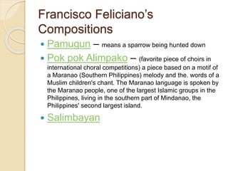 Francisco Feliciano’s
Compositions
 Pamugun – means a sparrow being hunted down
 Pok pok Alimpako – (favorite piece of choirs in
international choral competitions) a piece based on a motif of
a Maranao (Southern Philippines) melody and the. words of a
Muslim children's chant. The Maranao language is spoken by
the Maranao people, one of the largest Islamic groups in the
Philippines, living in the southern part of Mindanao, the
Philippines' second largest island.
 Salimbayan
 
