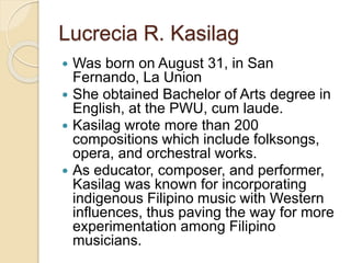 Lucrecia R. Kasilag
 Was born on August 31, in San
Fernando, La Union
 She obtained Bachelor of Arts degree in
English, at the PWU, cum laude.
 Kasilag wrote more than 200
compositions which include folksongs,
opera, and orchestral works.
 As educator, composer, and performer,
Kasilag was known for incorporating
indigenous Filipino music with Western
influences, thus paving the way for more
experimentation among Filipino
musicians.
 
