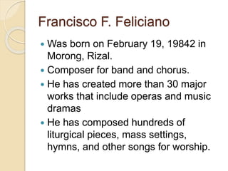 Francisco F. Feliciano
 Was born on February 19, 19842 in
Morong, Rizal.
 Composer for band and chorus.
 He has created more than 30 major
works that include operas and music
dramas
 He has composed hundreds of
liturgical pieces, mass settings,
hymns, and other songs for worship.
 