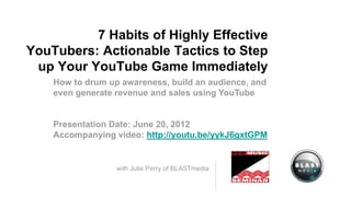 7 Habits of Highly Effective
YouTubers: Actionable Tactics to Step
 up Your YouTube Game Immediately
    How to drum up awareness, build an audience, and
    even generate revenue and sales using YouTube


    Presentation Date: June 20, 2012
    Accompanying video: http://youtu.be/yykJ6gxtGPM


   with Julie Perry, Vice President & Social Media Director
                                           at BLASTmedia
 