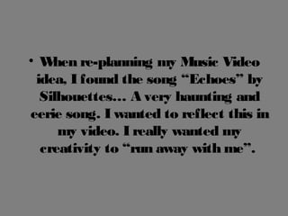 • When re-planning my Music Video
idea, I found the song “Echoes” by
Silhouettes… A very haunting and
eerie song. I wanted to reflect this in
my video. I really wanted my
creativity to “run away with me”.
 