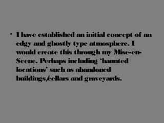 • I have established an initial concept of an
edgy and ghostly type atmosphere. I
would create this through my Mise-en-
Scene. Perhaps including ‘haunted
locations’ such as abandoned
buildings/cellars and graveyards.
 