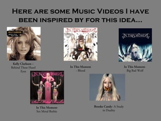 Here are some Music Videos I have
been inspired by for this idea…
Kelly Clarkson –
Behind These Hazel
Eyes
In This Moment
- Blood
In This Moment-
Big Bad Wolf
In This Moment-
Sex Metal Barbie
Brooke Candy- A Study
in Duality
 