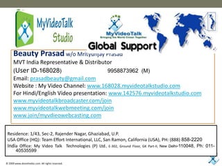 Beauty Prasadw/o Mrityunjay Prasad MVT India Representative & Distributor (User ID-168028)                              9958873962  (M) Email: prasadbeauty@gmail.com Website : My Video Channel: www.168028.myvideotalkstudio.com For Hindi/English Video presentation: www.142576.myvideotalkstudio.com www.myvideotalkbroadcaster.com/join www.myvideotalkwebmeeting.com/join www.join/myvdieowebcasting.com Residence: 1/43, Sec-2, Rajender Nagar, Ghaziabad, U.P. USA Office (HQ): Team Effort International, LLC, San Ramon, California (USA), PH: (888) 858-2220 India Office: My Video Talk  Technologies (P) Ltd., E-302, Ground Floor, GK Part-II, New Delhi-110048, Ph: 011-40535599 