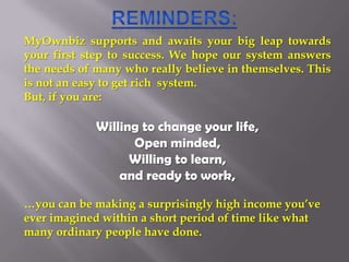 Reminders: MyOwnbiz supports and awaits your big leap towards your first step to success. We hope our system answers the needs of many who really believe in themselves. This is not an easy to get rich  system.   But, if you are: Willing to change your life,  Open minded,  Willing to learn,  and ready to work,  …you can be making a surprisingly high income you’ve ever imagined within a short period of time like what many ordinary people have done.  