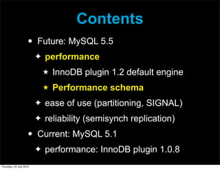 Contents
                     •   Future: MySQL 5.5
                         ✦   performance
                             ★   InnoDB plugin 1.2 default engine
                             ★   Performance schema
                         ✦   ease of use (partitioning, SIGNAL)
                         ✦   reliability (semisynch replication)
                     •   Current: MySQL 5.1
                         ✦   performance: InnoDB plugin 1.0.8
Thursday, 22 July 2010
 