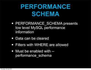 PERFORMANCE
                              SCHEMA
                     •   PERFORMANCE_SCHEMA presents
                         low level MySQL performance
                         information
                     •   Data can be cleared
                     •   Filters with WHERE are allowed
                     •   Must be enabled with --
                         performance_schema


Thursday, 22 July 2010
 