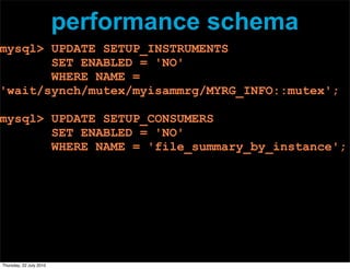 performance schema
mysql> UPDATE SETUP_INSTRUMENTS
       SET ENABLED = 'NO'
       WHERE NAME =
'wait/synch/mutex/myisammrg/MYRG_INFO::mutex';

mysql> UPDATE SETUP_CONSUMERS
       SET ENABLED = 'NO'
       WHERE NAME = 'file_summary_by_instance';




Thursday, 22 July 2010
 