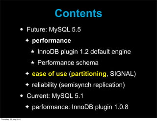 Contents
                     •   Future: MySQL 5.5
                         ✦   performance
                             ★   InnoDB plugin 1.2 default engine
                             ★   Performance schema
                         ✦   ease of use (partitioning, SIGNAL)
                         ✦   reliability (semisynch replication)
                     •   Current: MySQL 5.1
                         ✦   performance: InnoDB plugin 1.0.8
Thursday, 22 July 2010
 