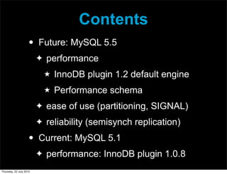Contents
                     •   Future: MySQL 5.5
                         ✦   performance
                             ★   InnoDB plugin 1.2 default engine
                             ★   Performance schema
                         ✦   ease of use (partitioning, SIGNAL)
                         ✦   reliability (semisynch replication)
                     •   Current: MySQL 5.1
                         ✦   performance: InnoDB plugin 1.0.8
Thursday, 22 July 2010
 