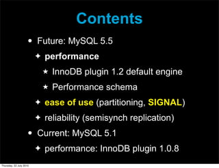 Contents
                     •   Future: MySQL 5.5
                         ✦   performance
                             ★   InnoDB plugin 1.2 default engine
                             ★   Performance schema
                         ✦   ease of use (partitioning, SIGNAL)
                         ✦   reliability (semisynch replication)
                     •   Current: MySQL 5.1
                         ✦   performance: InnoDB plugin 1.0.8
Thursday, 22 July 2010
 
