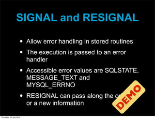 SIGNAL and RESIGNAL

                     •   Allow error handling in stored routines
                     •   The execution is passed to an error
                         handler
                     •   Accessible error values are SQLSTATE,
                         MESSAGE_TEXT and
                         MYSQL_ERRNO




                                                          O
                     •   RESIGNAL can pass along the original



                                                        EM
                         or a new information

Thursday, 22 July 2010
                                                       D
 