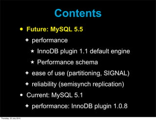 Contents
                     •   Future: MySQL 5.5
                         ✦   performance
                             ★   InnoDB plugin 1.1 default engine
                             ★   Performance schema
                         ✦   ease of use (partitioning, SIGNAL)
                         ✦   reliability (semisynch replication)
                     •   Current: MySQL 5.1
                         ✦   performance: InnoDB plugin 1.0.8
Thursday, 22 July 2010
 