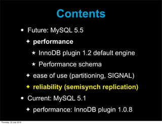 Contents
                     •   Future: MySQL 5.5
                         ✦   performance
                             ★   InnoDB plugin 1.2 default engine
                             ★   Performance schema
                         ✦   ease of use (partitioning, SIGNAL)
                         ✦   reliability (semisynch replication)
                     •   Current: MySQL 5.1
                         ✦   performance: InnoDB plugin 1.0.8
Thursday, 22 July 2010
 