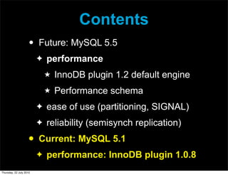 Contents
                     •   Future: MySQL 5.5
                         ✦   performance
                             ★   InnoDB plugin 1.2 default engine
                             ★   Performance schema
                         ✦   ease of use (partitioning, SIGNAL)
                         ✦   reliability (semisynch replication)
                     •   Current: MySQL 5.1
                         ✦   performance: InnoDB plugin 1.0.8
Thursday, 22 July 2010
 