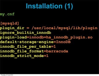 Installation (1)
my.cnf

[mysqld]
plugin_dir = /usr/local/mysql/lib/plugin
ignore_builtin_innodb
plugin-load=innodb=ha_innodb_plugin.so
default-storage-engine=InnoDB
innodb_file_per_table=1
innodb_file_format=barracuda
innodb_strict_mode=1



Thursday, 22 July 2010
 